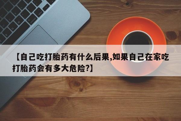 米非米索在线购微信【自己吃打胎药有什么后果,如果自己在家吃打胎药会有多大危险?】