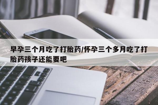 米非米索在线购微信早孕三个月吃了打胎药/怀孕三个多月吃了打胎药孩子还能要吧