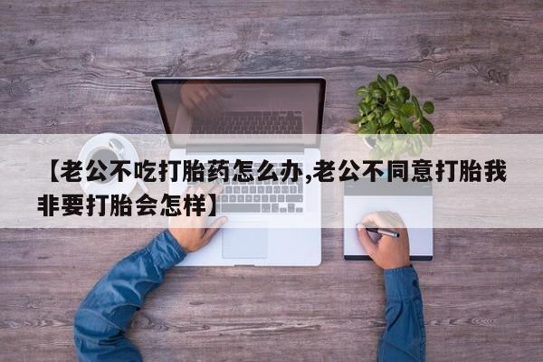 米非米索在线购微信【老公不吃打胎药怎么办,老公不同意打胎我非要打胎会怎样】