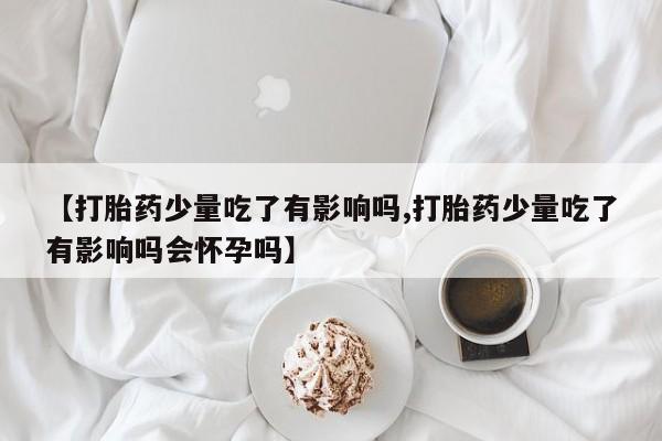 米非米索在线购微信【打胎药少量吃了有影响吗,打胎药少量吃了有影响吗会怀孕吗】