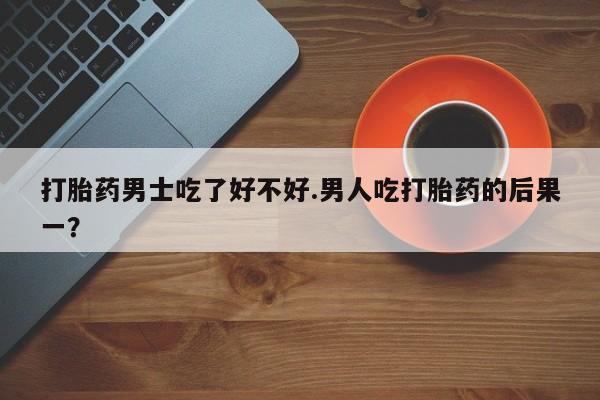 米非米索在线购微信打胎药男士吃了好不好.男人吃打胎药的后果一？
