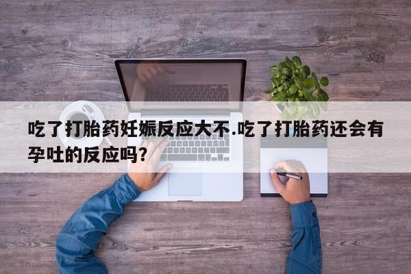 米非米索在线购微信吃了打胎药妊娠反应大不.吃了打胎药还会有孕吐的反应吗？