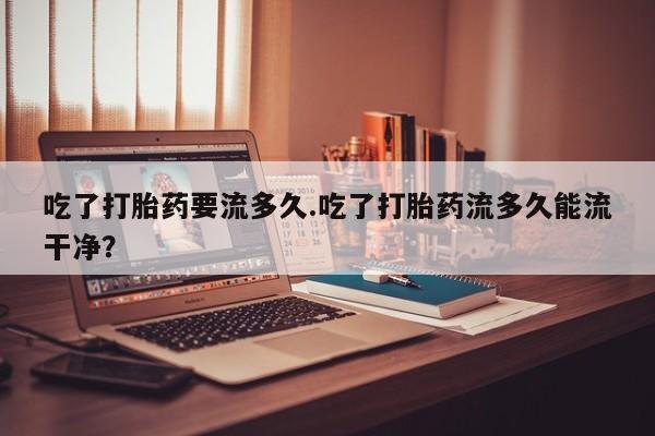 米非米索在线购微信吃了打胎药要流多久.吃了打胎药流多久能流干净？