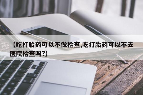 米非米索在线购微信【吃打胎药可以不做检查,吃打胎药可以不去医院检查吗?】