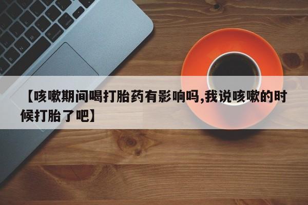 米非米索在线购微信【咳嗽期间喝打胎药有影响吗,我说咳嗽的时候打胎了吧】