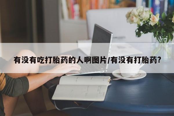 米非米索在线购微信有没有吃打胎药的人啊图片/有没有打胎药?