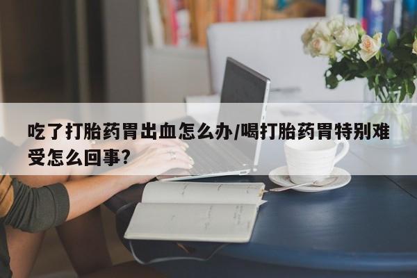 米非米索在线购微信吃了打胎药胃出血怎么办/喝打胎药胃特别难受怎么回事?