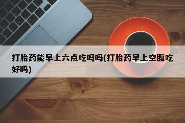 米非米索在线购微信打胎药能早上六点吃吗吗(打胎药早上空腹吃好吗)