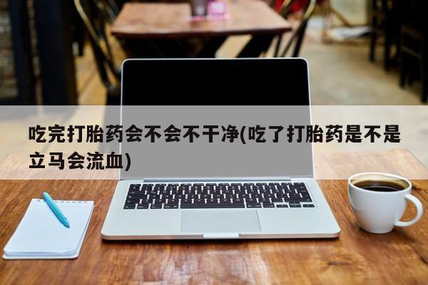 米非米索在线购微信吃完打胎药会不会不干净(吃了打胎药是不是立马会流血)