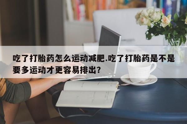 米非米索在线购微信吃了打胎药怎么运动减肥.吃了打胎药是不是要多运动才更容易排出？