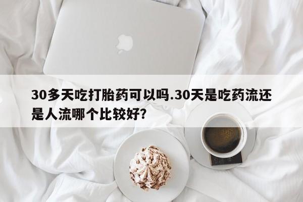 米非米索在线购微信30多天吃打胎药可以吗.30天是吃药流还是人流哪个比较好？