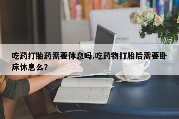 米非米索在线购微信吃药打胎药需要休息吗.吃药物打胎后需要卧床休息么？