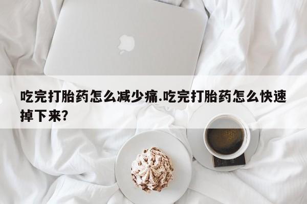 米非米索在线购微信吃完打胎药怎么减少痛.吃完打胎药怎么快速掉下来？