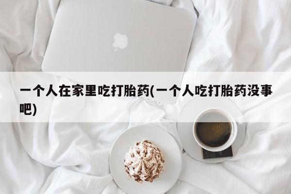 米非米索在线购微信一个人在家里吃打胎药(一个人吃打胎药没事吧)