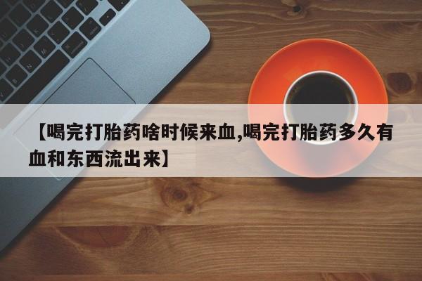 米非米索在线购微信【喝完打胎药啥时候来血,喝完打胎药多久有血和东西流出来】