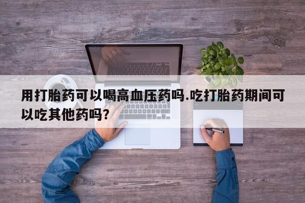 米非米索在线购微信用打胎药可以喝高血压药吗.吃打胎药期间可以吃其他药吗？