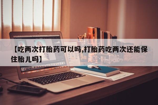 米非米索在线购微信【吃两次打胎药可以吗,打胎药吃两次还能保住胎儿吗】