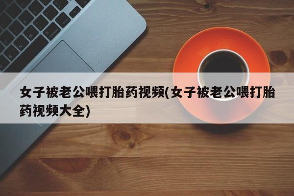 米非米索在线购微信女子被老公喂打胎药视频(女子被老公喂打胎药视频大全)