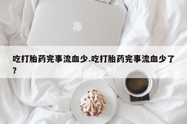米非米索在线购微信吃打胎药完事流血少.吃打胎药完事流血少了？