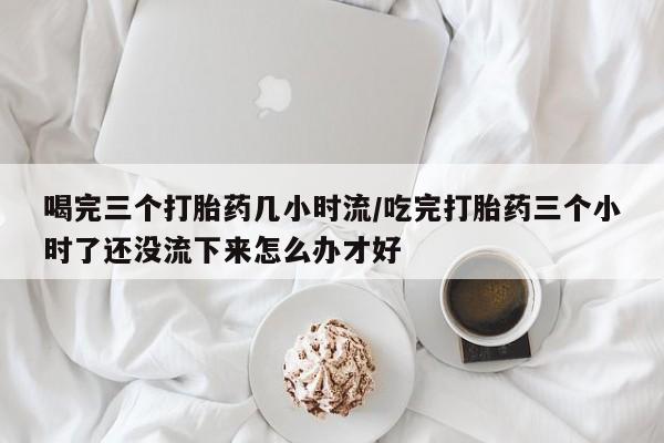 米非米索在线购微信喝完三个打胎药几小时流/吃完打胎药三个小时了还没流下来怎么办才好