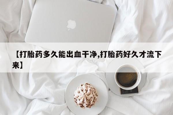 米非米索在线购微信【打胎药多久能出血干净,打胎药好久才流下来】