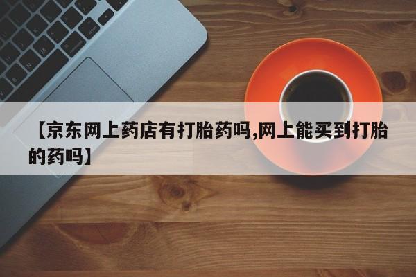 米非米索在线购微信【京东网上药店有打胎药吗,网上能买到打胎的药吗】