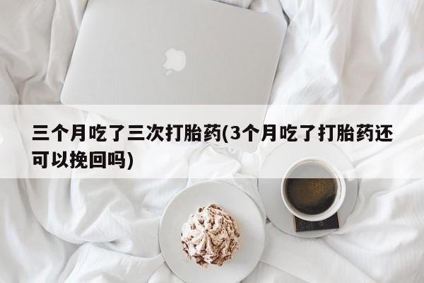 米非米索在线购微信三个月吃了三次打胎药(3个月吃了打胎药还可以挽回吗)