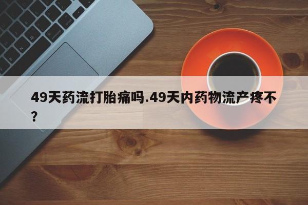 米非米索在线购微信49天药流打胎痛吗.49天内药物流产疼不？