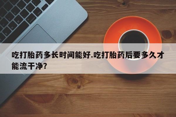 米非米索在线购微信吃打胎药多长时间能好.吃打胎药后要多久才能流干净？