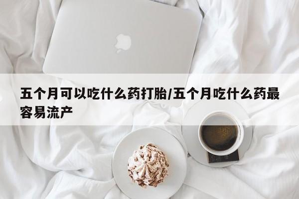 米非米索在线购微信五个月可以吃什么药打胎/五个月吃什么药最容易流产