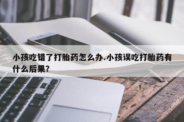 米非米索在线购微信小孩吃错了打胎药怎么办.小孩误吃打胎药有什么后果？
