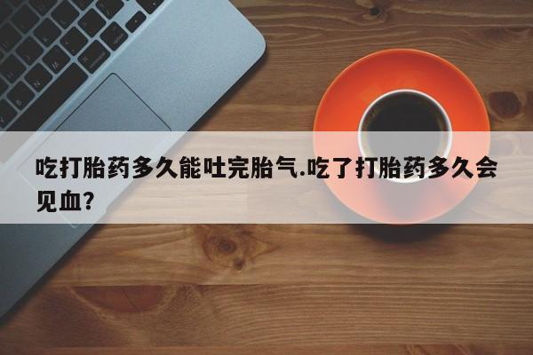 米非米索在线购微信吃打胎药多久能吐完胎气.吃了打胎药多久会见血？