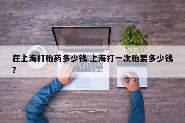 米非米索在线购微信在上海打胎药多少钱.上海打一次胎要多少钱？