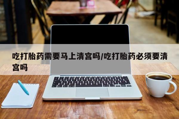 米非米索在线购微信吃打胎药需要马上清宫吗/吃打胎药必须要清宫吗