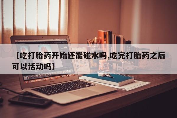 米非米索在线购微信【吃打胎药开始还能碰水吗,吃完打胎药之后可以活动吗】