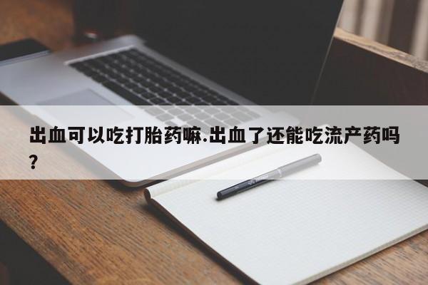 米非米索在线购微信出血可以吃打胎药嘛.出血了还能吃流产药吗？