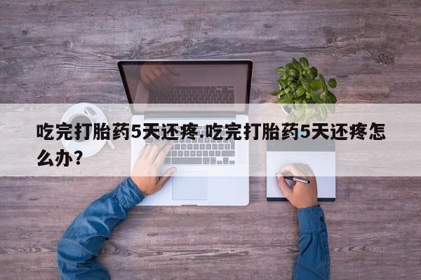 米非米索在线购微信吃完打胎药5天还疼.吃完打胎药5天还疼怎么办？