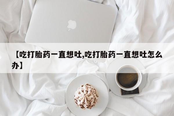 米非米索在线购微信【吃打胎药一直想吐,吃打胎药一直想吐怎么办】