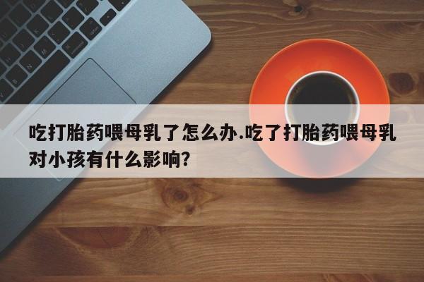 米非米索在线购微信吃打胎药喂母乳了怎么办.吃了打胎药喂母乳对小孩有什么影响？