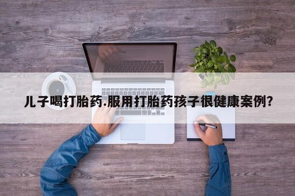 米非米索在线购微信儿子喝打胎药.服用打胎药孩子很健康案例？