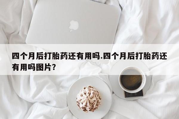 米非米索在线购微信四个月后打胎药还有用吗.四个月后打胎药还有用吗图片？