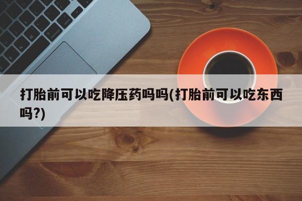 米非米索在线购微信打胎前可以吃降压药吗吗(打胎前可以吃东西吗?)