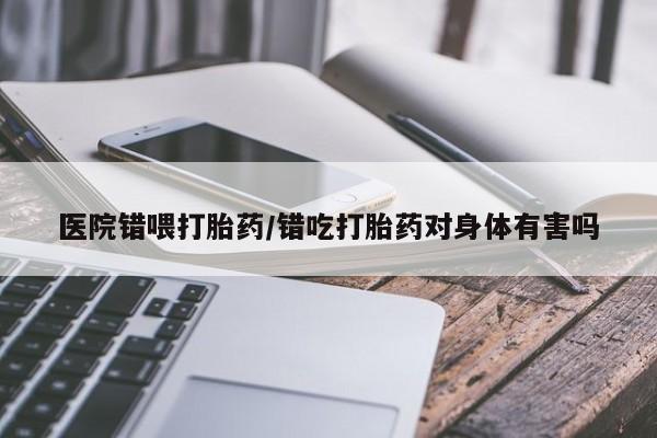 米非米索在线购微信医院错喂打胎药/错吃打胎药对身体有害吗