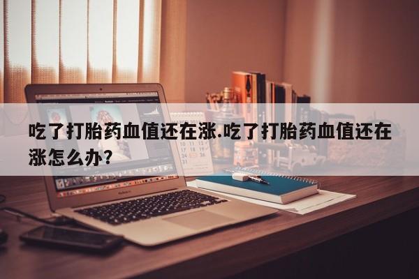 米非米索在线购微信吃了打胎药血值还在涨.吃了打胎药血值还在涨怎么办？