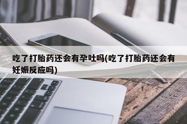 米非米索在线购微信吃了打胎药还会有孕吐吗(吃了打胎药还会有妊娠反应吗)