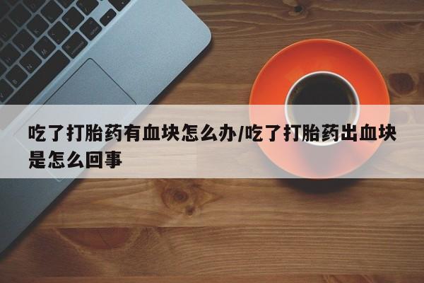 米非米索在线购微信吃了打胎药有血块怎么办/吃了打胎药出血块是怎么回事
