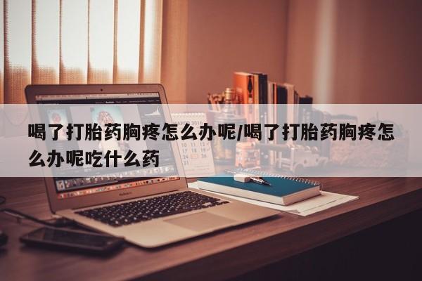 米非米索在线购微信喝了打胎药胸疼怎么办呢/喝了打胎药胸疼怎么办呢吃什么药