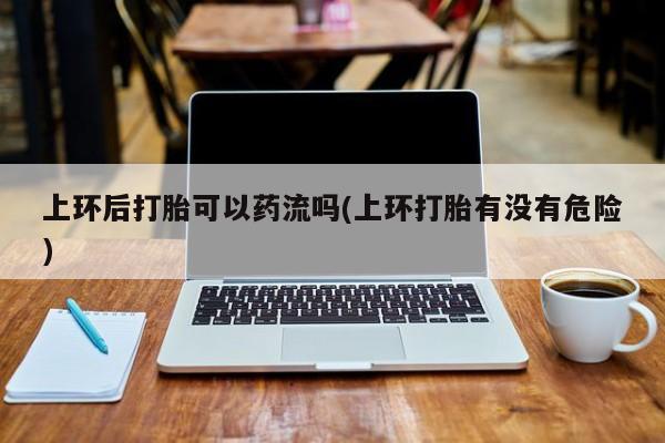 米非米索在线购微信上环后打胎可以药流吗(上环打胎有没有危险)