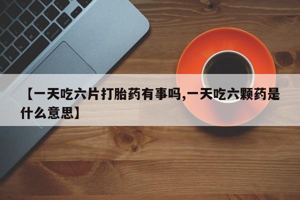 米非米索在线购微信【一天吃六片打胎药有事吗,一天吃六颗药是什么意思】