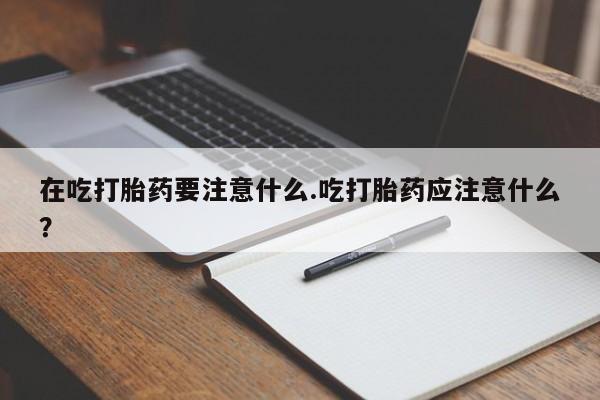 米非米索在线购微信在吃打胎药要注意什么.吃打胎药应注意什么？
